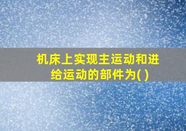 机床上实现主运动和进给运动的部件为( )